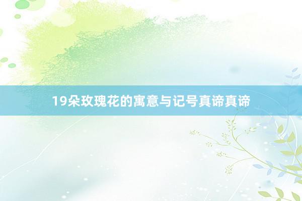19朵玫瑰花的寓意与记号真谛真谛